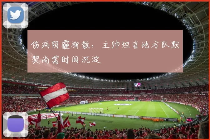 伤病阴霾渐散，主帅坦言地方队默契尚需时间沉淀 - 南宫28推荐