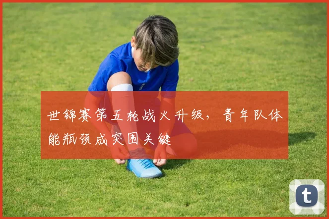 世锦赛第五轮战火升级，青年队体能瓶颈成突围关键 - 南宫28推荐