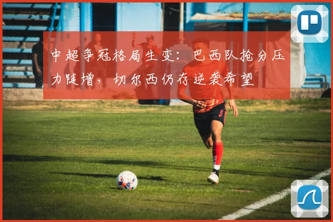 中超争冠格局生变：巴西队抢分压力陡增，切尔西仍存逆袭希望 - 南宫28推荐