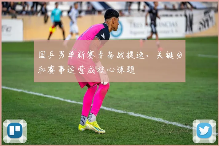国乒男单新赛季备战提速,关键分和赛事运营成核心课题 - 南宫28推荐