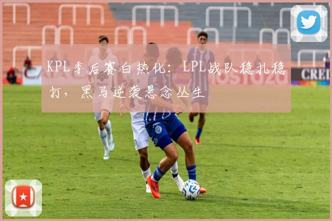 KPL季后赛白热化:LPL战队稳扎稳打,黑马逆袭悬念丛生 - 南宫28推荐