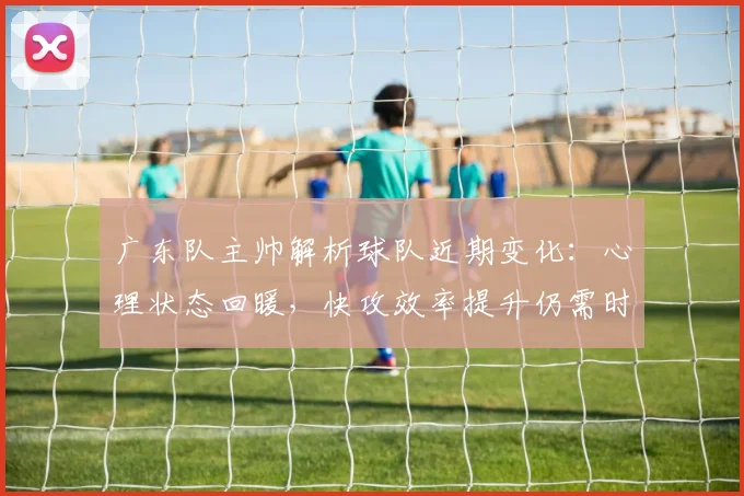 广东队主帅解析球队近期变化：心理状态回暖，快攻效率提升仍需时日 - 南宫28资讯