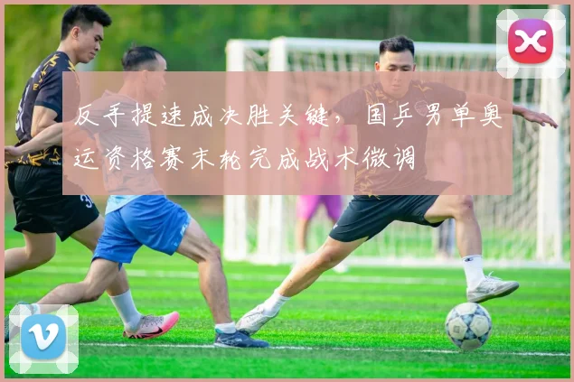 反手提速成决胜关键，国乒男单奥运资格赛末轮完成战术微调 - 南宫28推荐