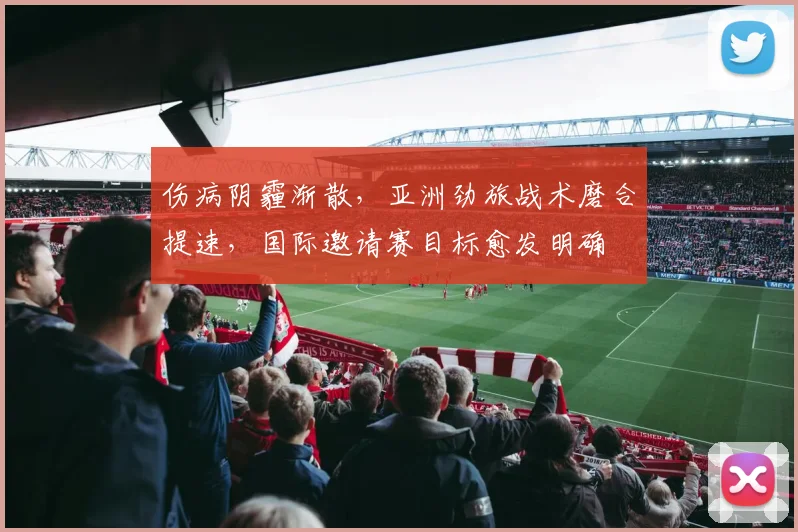 伤病阴霾渐散，亚洲劲旅战术磨合提速，国际邀请赛目标愈发明确 - 南宫28推荐