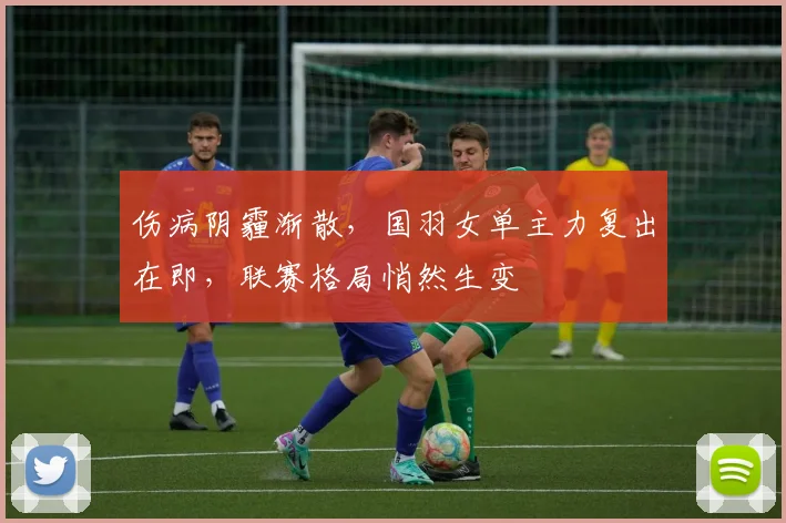 伤病阴霾渐散，国羽女单主力复出在即，联赛格局悄然生变 - 南宫28推荐