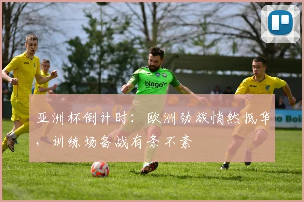 亚洲杯倒计时:欧洲劲旅悄然抵华,训练场备战有条不紊 - 南宫28推荐