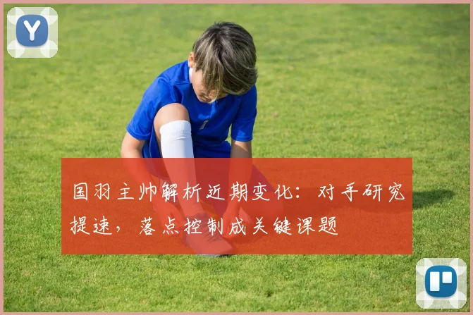 国羽主帅解析近期变化：对手研究提速，落点控制成关键课题 - 南宫28推荐