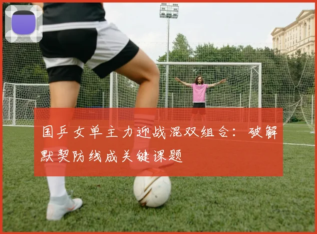 国乒女单主力迎战混双组合：破解默契防线成关键课题 - 南宫28推荐