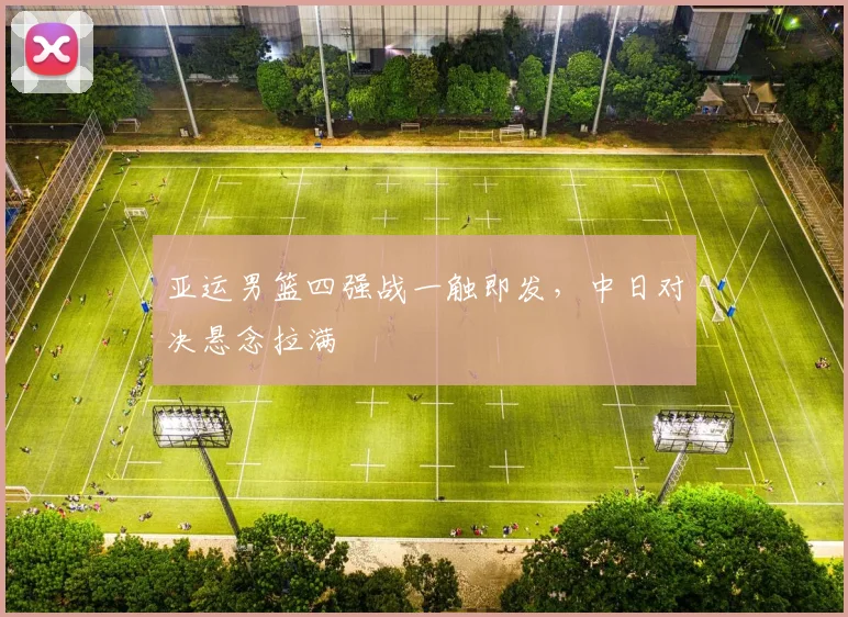 亚运男篮四强战一触即发，中日对决悬念拉满 - 南宫28推荐