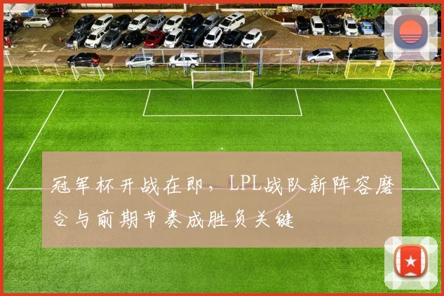 冠军杯开战在即，LPL战队新阵容磨合与前期节奏成胜负关键 - 南宫28推荐