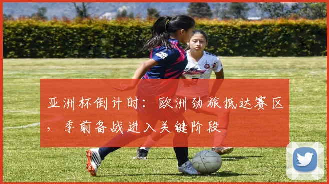 亚洲杯倒计时：欧洲劲旅抵达赛区，季前备战进入关键阶段 - 南宫28推荐