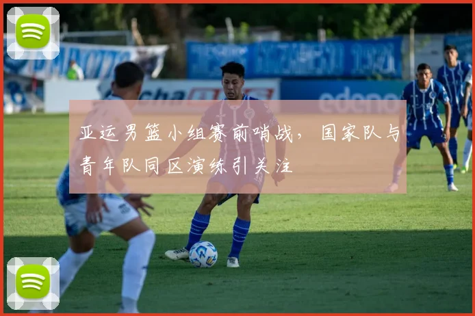 亚运男篮小组赛前哨战，国家队与青年队同区演练引关注 - 南宫28推荐