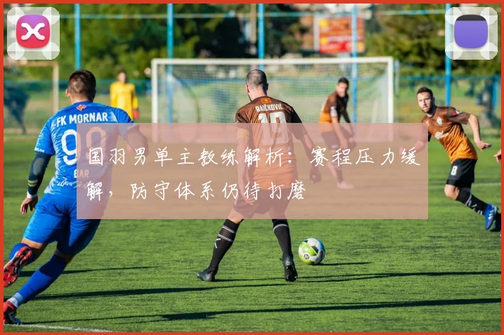 国羽男单主教练解析：赛程压力缓解，防守体系仍待打磨 - 南宫28推荐