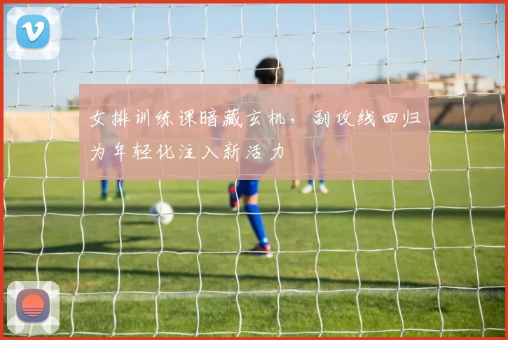 女排训练课暗藏玄机，副攻线回归为年轻化注入新活力 - 南宫28推荐