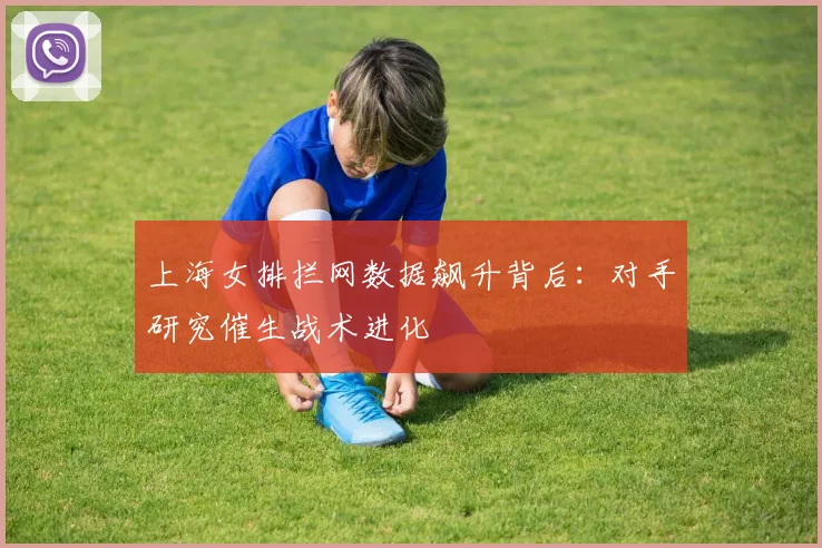 上海女排拦网数据飙升背后：对手研究催生战术进化 - 南宫28推荐