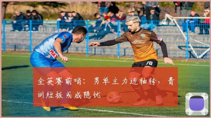 全英赛前哨：男单主力连轴转，青训短板或成隐忧 - 南宫28推荐