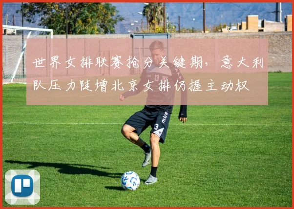 世界女排联赛抢分关键期，意大利队压力陡增北京女排仍握主动权 - 南宫28推荐