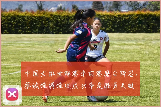 中国女排世锦赛季前赛磨合阵容，蔡斌强调强攻成功率是胜负关键 - 南宫28推荐