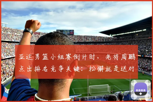 亚运男篮小组赛倒计时，老将周鹏点出排名竞争关键：松懈就是送对手上位 - 南宫28推荐