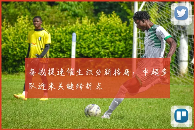 备战提速催生积分新格局，中超多队迎来关键转折点 - 南宫28推荐