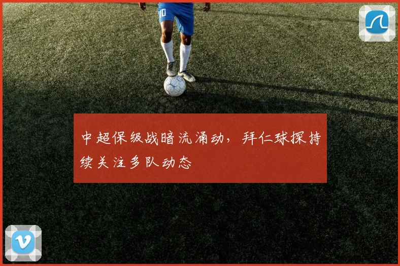中超保级战暗流涌动,拜仁球探持续关注多队动态 - 南宫28推荐