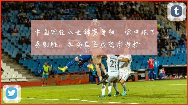 中国田径队世锦赛晋级:途中跑节奏制胜,客场氛围成隐形考验 - 南宫28推荐