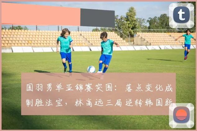 国羽男单亚锦赛突围：落点变化成制胜法宝，林高远三局逆转韩国新星 - 南宫28推荐