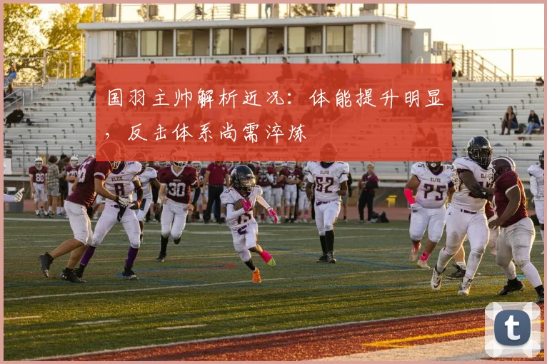 国羽主帅解析近况:体能提升明显,反击体系尚需淬炼 - 南宫28推荐
