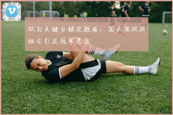 双打关键分锁定胜局，国乒混双新组合引发冠军悬念 - 南宫28推荐