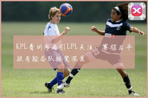 KPL青训布局引LPL关注，赛程后半段考验各队板凳深度 - 南宫28推荐