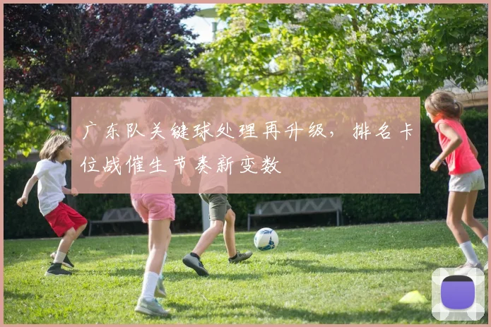 广东队关键球处理再升级，排名卡位战催生节奏新变数 - 南宫28资讯