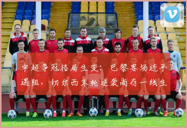 中超争冠格局生变：巴黎客场连平遇阻，切尔西末轮逆袭尚存一线生机 - 南宫28推荐