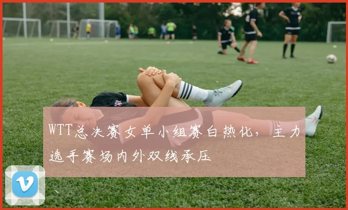 WTT总决赛女单小组赛白热化，主力选手赛场内外双线承压 - 南宫28推荐