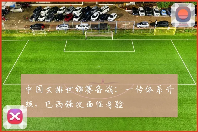 中国女排世锦赛备战：一传体系升级，巴西强攻面临考验 - 南宫28推荐