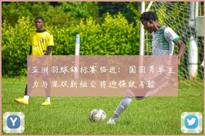 亚洲羽球锦标赛临近：国羽男单主力与混双新组合将迎强敌考验 - 南宫28推荐