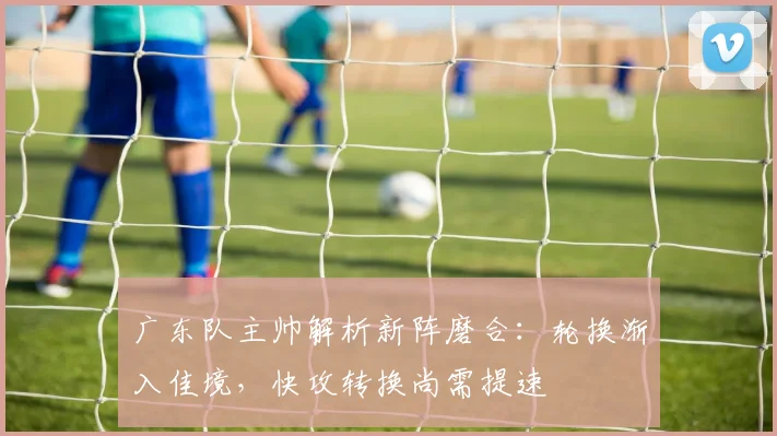 广东队主帅解析新阵磨合：轮换渐入佳境，快攻转换尚需提速 - 南宫28资讯