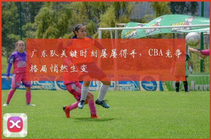 广东队关键时刻屡屡得手，CBA竞争格局悄然生变 - 南宫28资讯