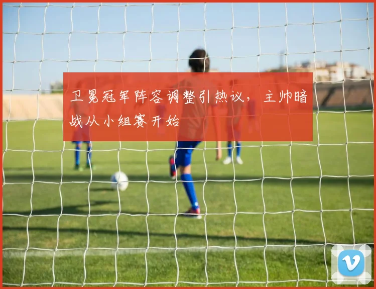 卫冕冠军阵容调整引热议，主帅暗战从小组赛开始 - 南宫28推荐