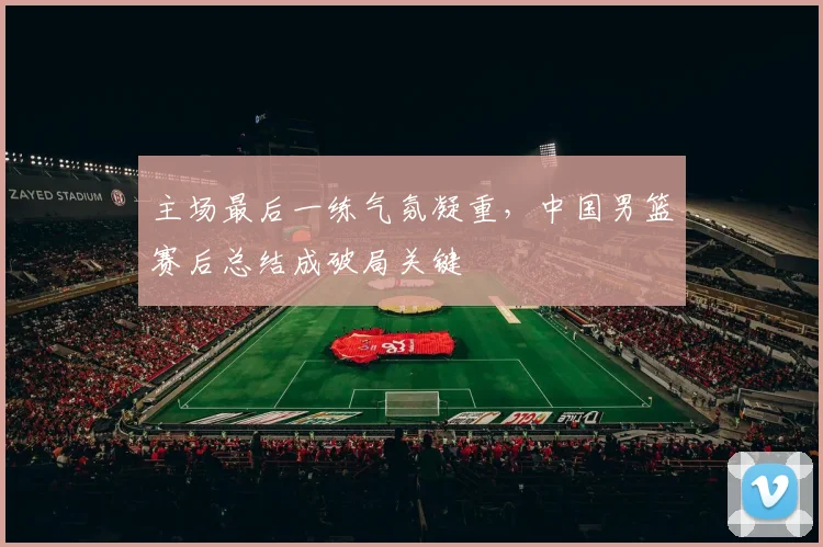 主场最后一练气氛凝重,中国男篮赛后总结成破局关键 - 南宫28推荐