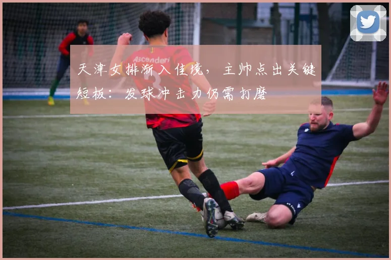 天津女排渐入佳境，主帅点出关键短板：发球冲击力仍需打磨 - 南宫28推荐