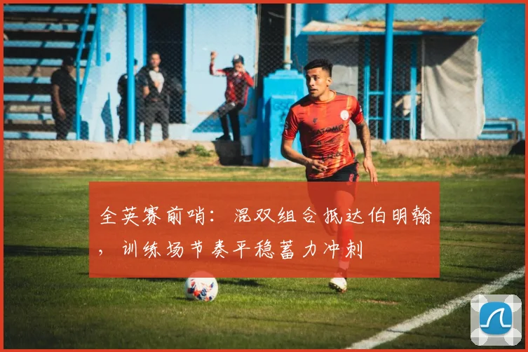 全英赛前哨：混双组合抵达伯明翰，训练场节奏平稳蓄力冲刺 - 南宫28推荐