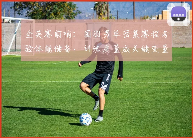 全英赛前哨：国羽男单密集赛程考验体能储备，训练质量成关键变量 - 南宫28推荐