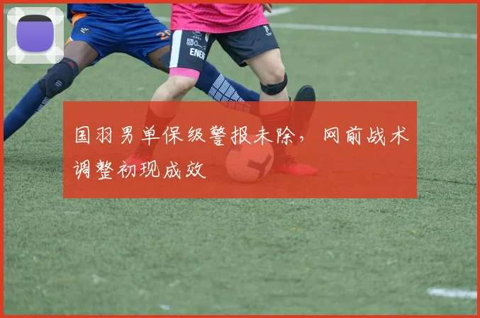 国羽男单保级警报未除，网前战术调整初现成效 - 南宫28推荐