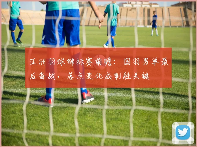 亚洲羽球锦标赛前瞻：国羽男单最后备战，落点变化成制胜关键 - 南宫28图集