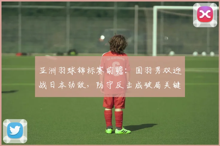 亚洲羽球锦标赛前瞻：国羽男双迎战日本劲敌，防守反击成破局关键 - 南宫28推荐