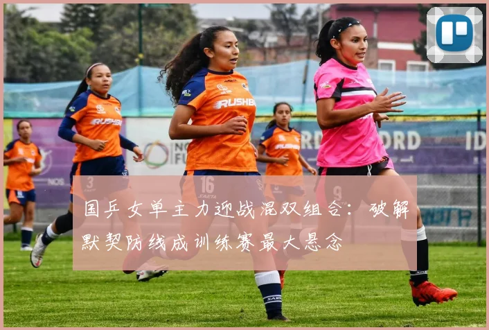 国乒女单主力迎战混双组合：破解默契防线成训练赛最大悬念 - 南宫28推荐
