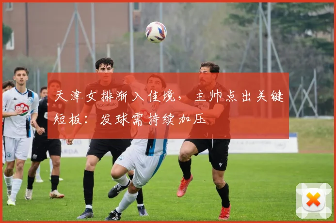 天津女排渐入佳境，主帅点出关键短板：发球需持续加压 - 南宫28推荐