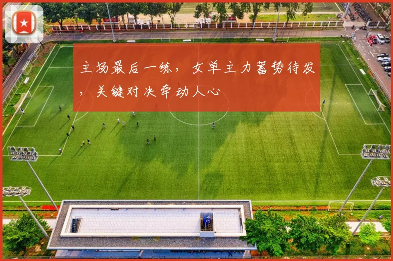 主场最后一练，女单主力蓄势待发，关键对决牵动人心 - 南宫28推荐