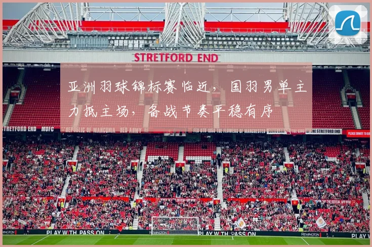 亚洲羽球锦标赛临近,国羽男单主力抵主场,备战节奏平稳有序 - 南宫28推荐