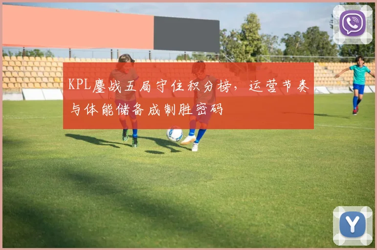 KPL鏖战五局守住积分榜，运营节奏与体能储备成制胜密码 - 南宫28推荐